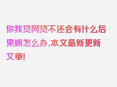 你我贷网贷不还会有什么后果嘛怎么办,本文最新更新文章！