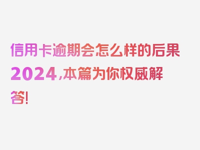 信用卡逾期会怎么样的后果2024，本篇为你权威解答!