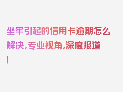 坐牢引起的信用卡逾期怎么解决，专业视角，深度报道！