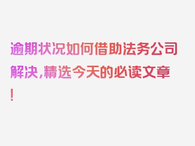 逾期状况如何借助法务公司解决，精选今天的必读文章！