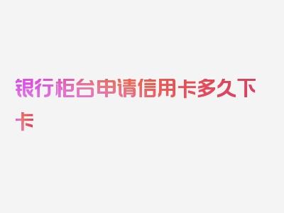 银行柜台申请信用卡多久下卡