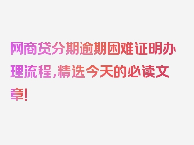 网商贷分期逾期困难证明办理流程，精选今天的必读文章！