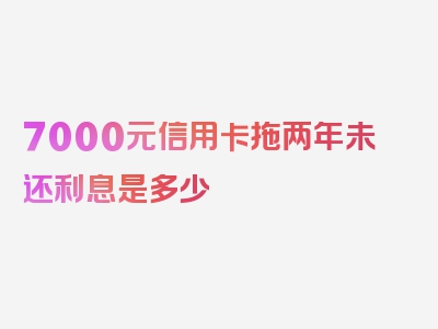 7000元信用卡拖两年未还利息是多少