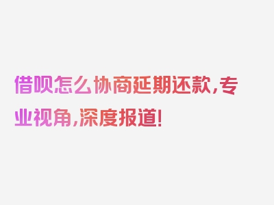 借呗怎么协商延期还款，专业视角，深度报道！