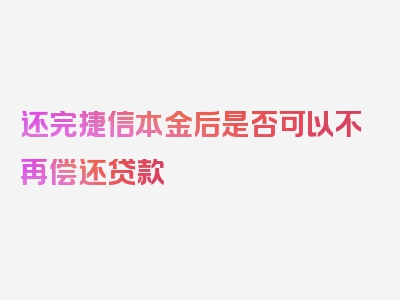 还完捷信本金后是否可以不再偿还贷款