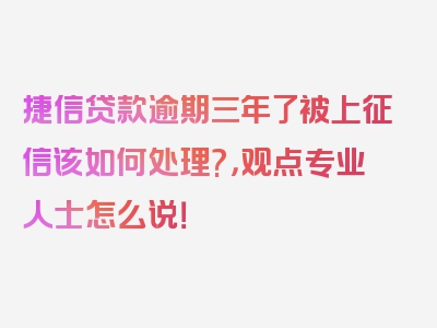 捷信贷款逾期三年了被上征信该如何处理?，观点专业人士怎么说！