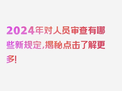 2024年对人员审查有哪些新规定，揭秘点击了解更多！