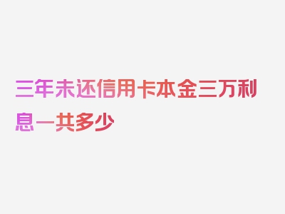 三年未还信用卡本金三万利息一共多少