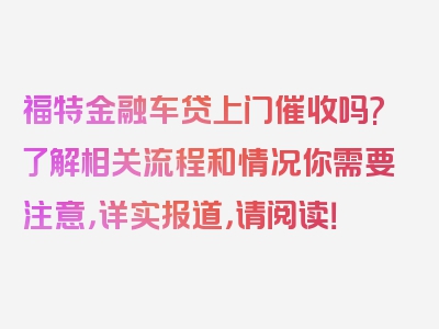 福特金融车贷上门催收吗?了解相关流程和情况你需要注意，详实报道，请阅读！