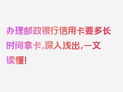 办理邮政银行信用卡要多长时间拿卡，深入浅出，一文读懂！