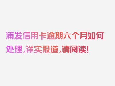 浦发信用卡逾期六个月如何处理，详实报道，请阅读！