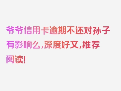 爷爷信用卡逾期不还对孙子有影响么，深度好文，推荐阅读！