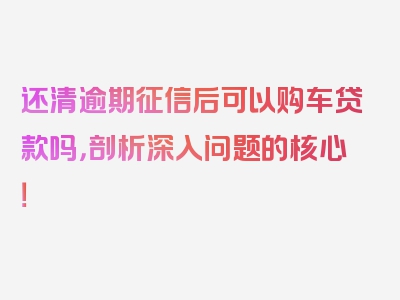 还清逾期征信后可以购车贷款吗，剖析深入问题的核心！