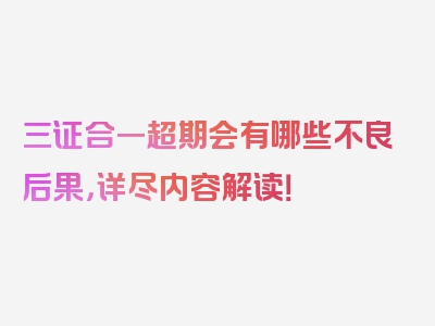 三证合一超期会有哪些不良后果，详尽内容解读！