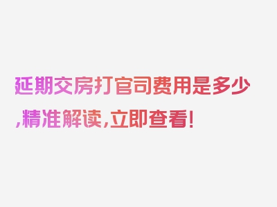 延期交房打官司费用是多少，精准解读，立即查看！