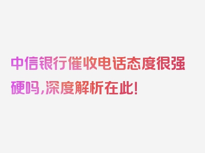 中信银行催收电话态度很强硬吗，深度解析在此！