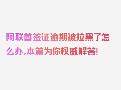 阿联酋签证逾期被拉黑了怎么办，本篇为你权威解答!