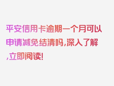 平安信用卡逾期一个月可以申请减免结清吗，深入了解，立即阅读！