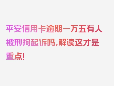 平安信用卡逾期一万五有人被刑拘起诉吗，解读这才是重点！