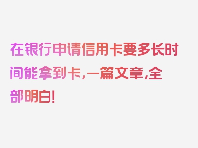 在银行申请信用卡要多长时间能拿到卡，一篇文章，全部明白！