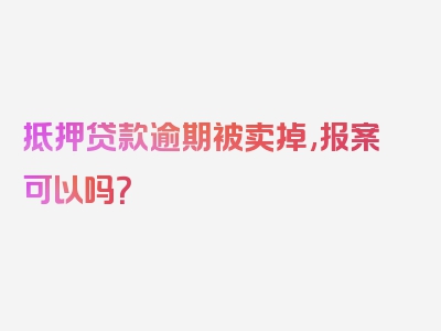 抵押贷款逾期被卖掉,报案可以吗？