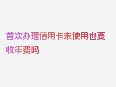 首次办理信用卡未使用也要收年费吗