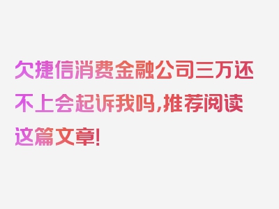 欠捷信消费金融公司三万还不上会起诉我吗，推荐阅读这篇文章！