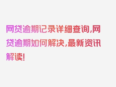 网贷逾期记录详细查询,网贷逾期如何解决，最新资讯解读！