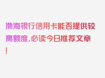 渤海银行信用卡能否提供较高额度，必读今日推荐文章！