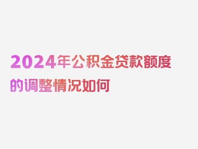 2024年公积金贷款额度的调整情况如何