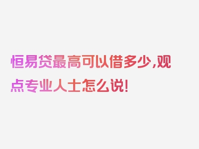 恒易贷最高可以借多少，观点专业人士怎么说！