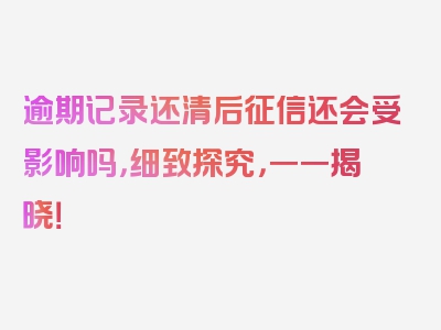 逾期记录还清后征信还会受影响吗，细致探究，一一揭晓！