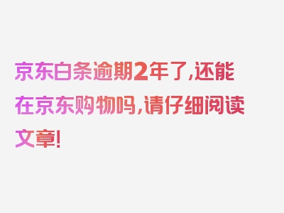 京东白条逾期2年了,还能在京东购物吗，请仔细阅读文章！