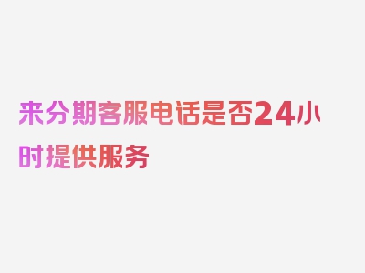 来分期客服电话是否24小时提供服务