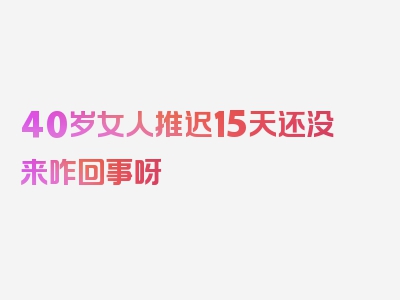 40岁女人推迟15天还没来咋回事呀