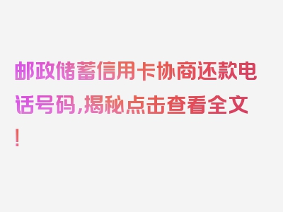 邮政储蓄信用卡协商还款电话号码，揭秘点击查看全文！