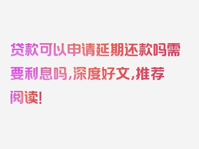 贷款可以申请延期还款吗需要利息吗，深度好文，推荐阅读！