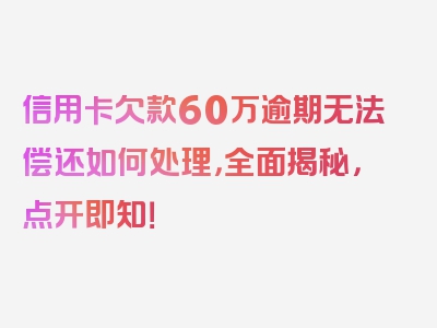 信用卡欠款60万逾期无法偿还如何处理，全面揭秘，点开即知！