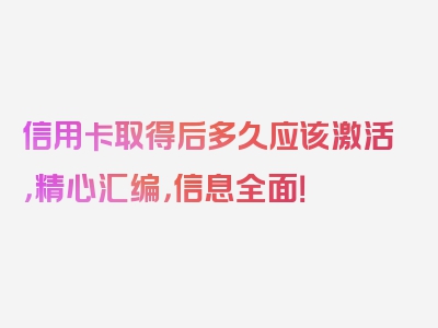 信用卡取得后多久应该激活，精心汇编，信息全面！