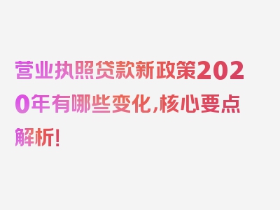 营业执照贷款新政策2020年有哪些变化，核心要点解析！