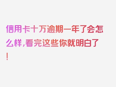 信用卡十万逾期一年了会怎么样，看完这些你就明白了!