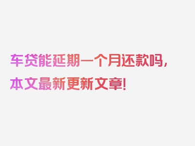 车贷能延期一个月还款吗,本文最新更新文章！