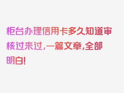 柜台办理信用卡多久知道审核过来过，一篇文章，全部明白！