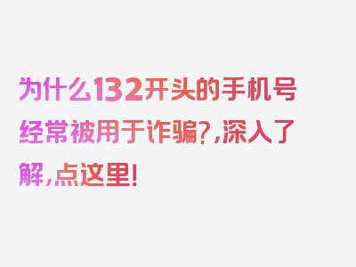 为什么132开头的手机号经常被用于诈骗?，深入了解，点这里！