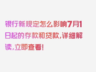 银行新规定怎么影响7月1日起的存款和贷款，详细解读，立即查看！