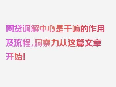 网贷调解中心是干嘛的作用及流程，洞察力从这篇文章开始！