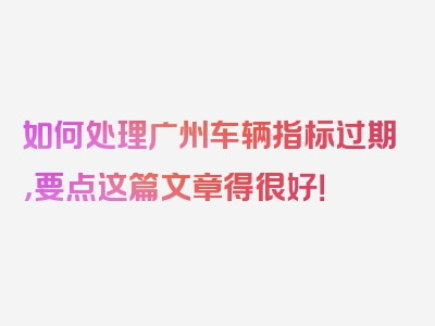 如何处理广州车辆指标过期，要点这篇文章得很好！