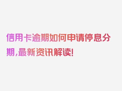 信用卡逾期如何申请停息分期，最新资讯解读！