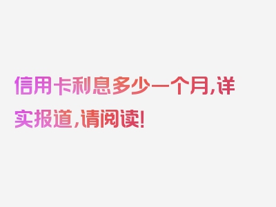 信用卡利息多少一个月，详实报道，请阅读！