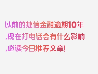 以前的捷信金融逾期10年,现在打电话会有什么影响，必读今日推荐文章！